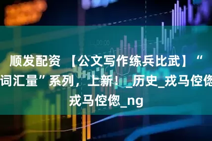 顺发配资 【公文写作练兵比武】“提升词汇量”系列，上新！_历史_戎马倥偬_ng