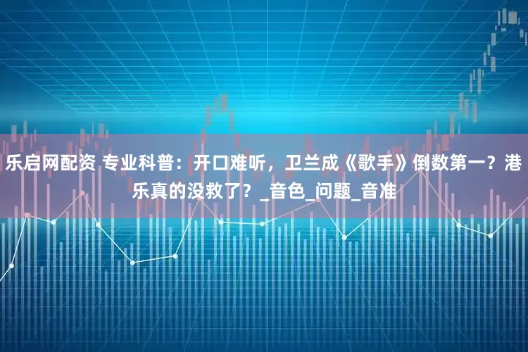乐启网配资 专业科普：开口难听，卫兰成《歌手》倒数第一？港乐真的没救了？_音色_问题_音准