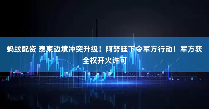 蚂蚊配资 泰柬边境冲突升级！阿努廷下令军方行动！军方获全权开火许可