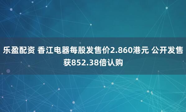 乐盈配资 香江电器每股发售价2.860港元 公开发售获852.38倍认购
