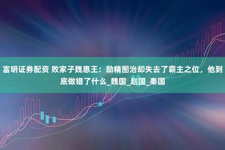 富明证券配资 败家子魏惠王：励精图治却失去了霸主之位，他到底做错了什么_魏国_赵国_秦国