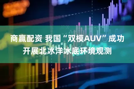 商赢配资 我国“双模AUV”成功开展北冰洋冰底环境观测