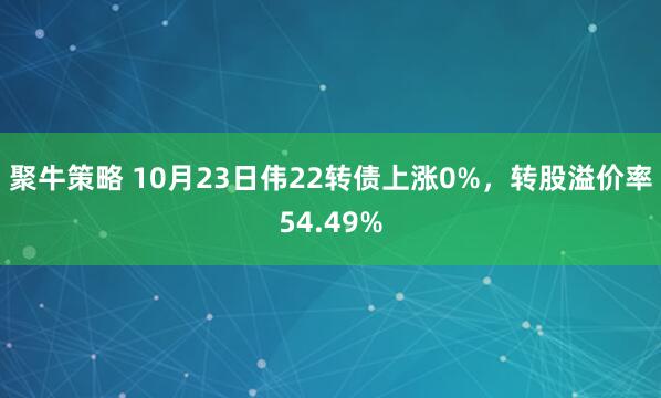 聚牛策略 10月23日伟22转债上涨0%，转股溢价率54.49%