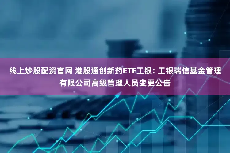 线上炒股配资官网 港股通创新药ETF工银: 工银瑞信基金管理有限公司高级管理人员变更公告
