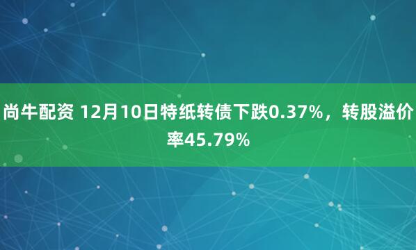 尚牛配资 12月10日特纸转债下跌0.37%，转股溢价率45.79%