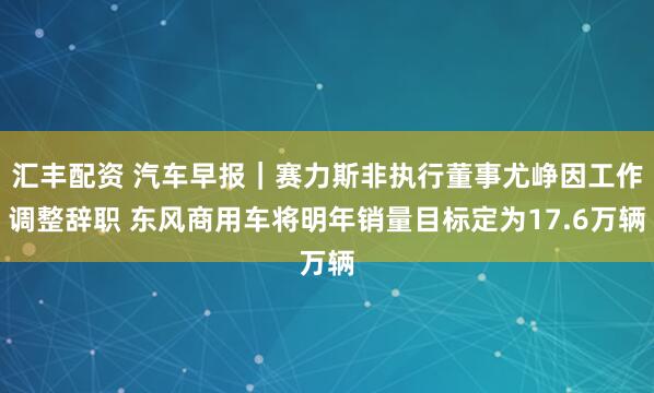 汇丰配资 汽车早报｜赛力斯非执行董事尤峥因工作调整辞职 东风商用车将明年销量目标定为17.6万辆
