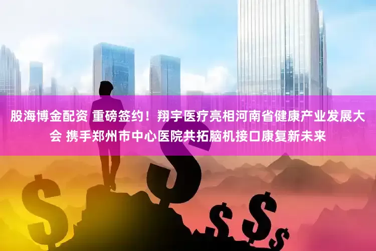 股海博金配资 重磅签约！翔宇医疗亮相河南省健康产业发展大会 携手郑州市中心医院共拓脑机接口康复新未来