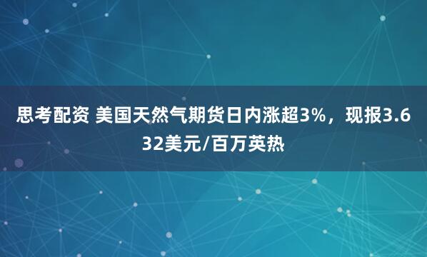 思考配资 美国天然气期货日内涨超3%，现报3.632美元/百万英热