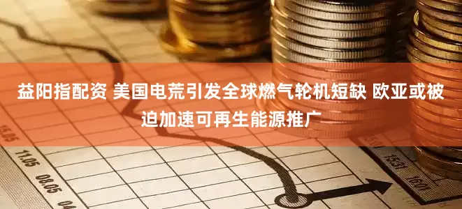 益阳指配资 美国电荒引发全球燃气轮机短缺 欧亚或被迫加速可再生能源推广